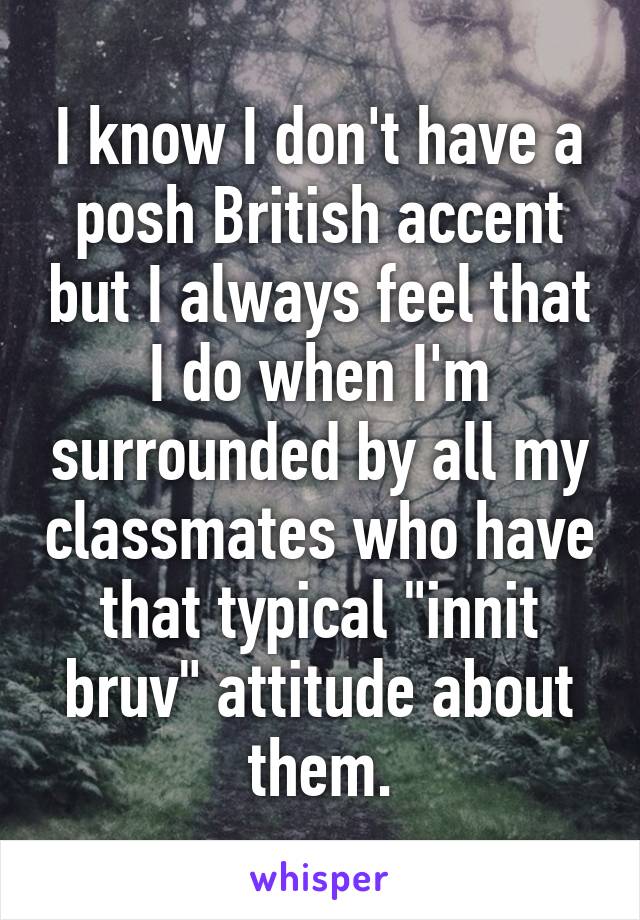 I know I don't have a posh British accent but I always feel that I do when I'm surrounded by all my classmates who have that typical "innit bruv" attitude about them.