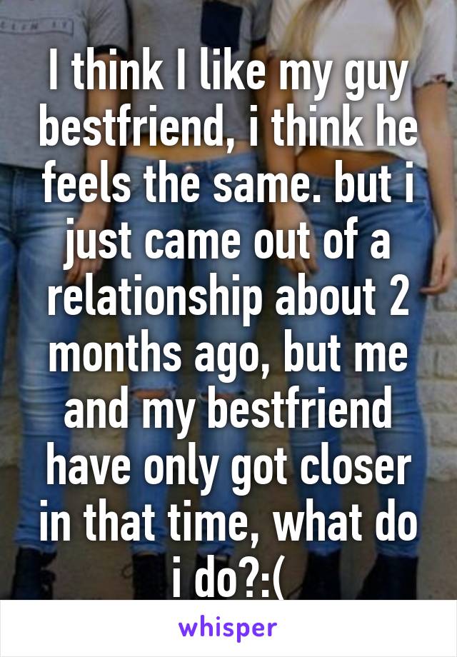 I think I like my guy bestfriend, i think he feels the same. but i just came out of a relationship about 2 months ago, but me and my bestfriend have only got closer in that time, what do i do?:(