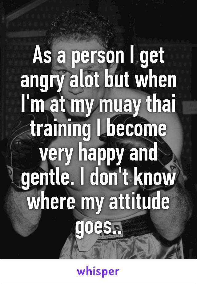 As a person I get angry alot but when I'm at my muay thai training I become very happy and gentle. I don't know where my attitude goes..