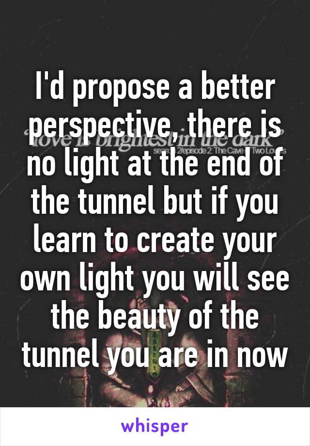 I'd propose a better perspective, there is no light at the end of the tunnel but if you learn to create your own light you will see the beauty of the tunnel you are in now