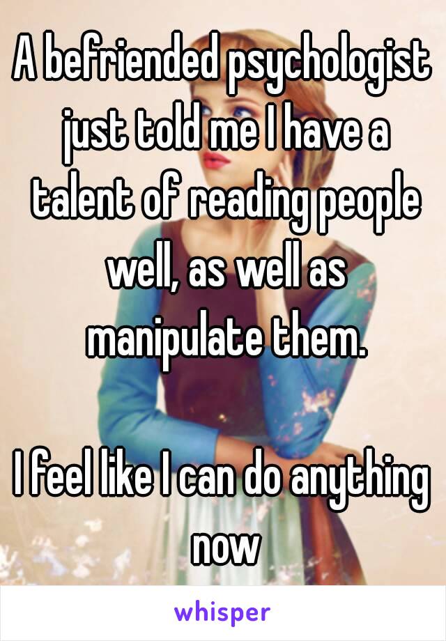 A befriended psychologist just told me I have a talent of reading people well, as well as manipulate them.

I feel like I can do anything now