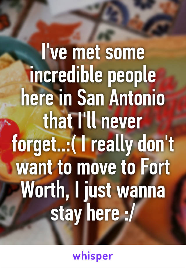 I've met some incredible people here in San Antonio that I'll never forget..:( I really don't want to move to Fort Worth, I just wanna stay here :/