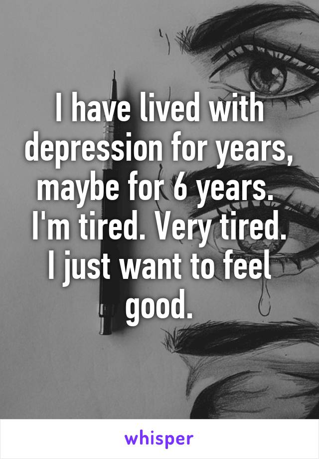 I have lived with depression for years, maybe for 6 years. 
I'm tired. Very tired.
I just want to feel good.
