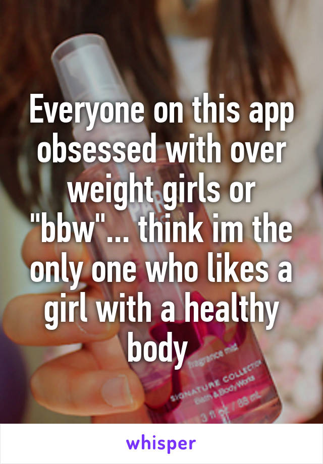 Everyone on this app obsessed with over weight girls or "bbw"... think im the only one who likes a girl with a healthy body 