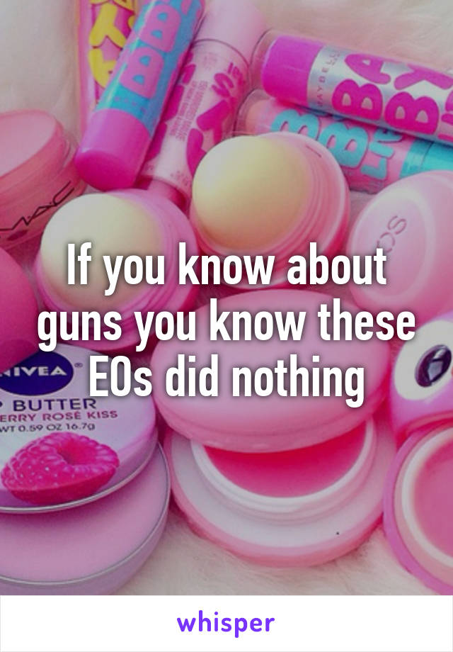 If you know about guns you know these EOs did nothing