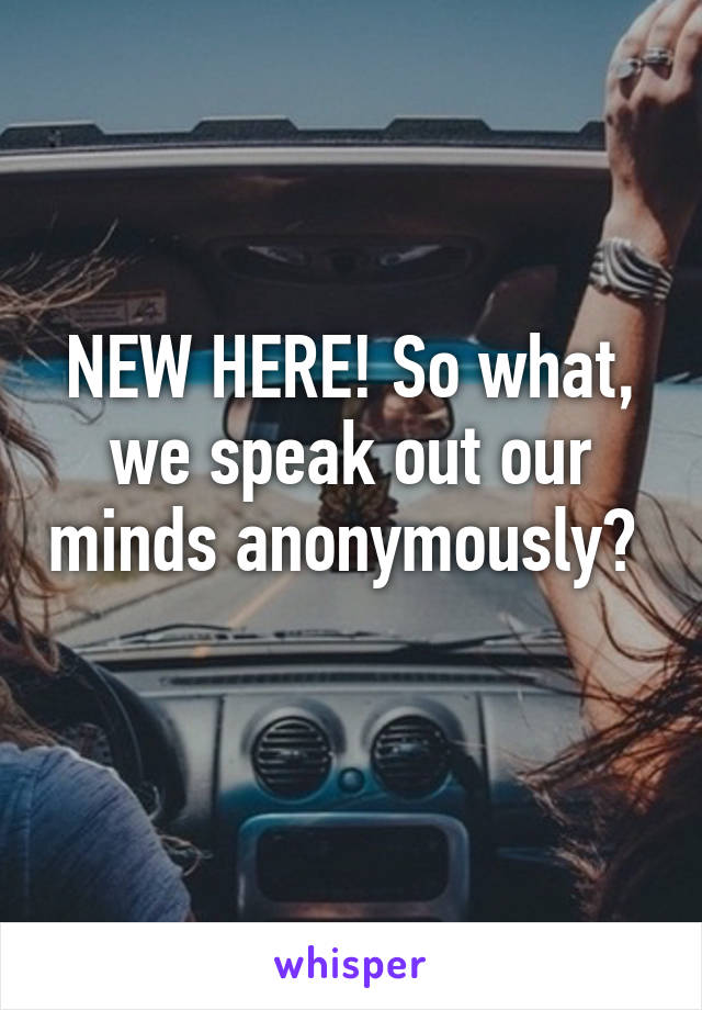 NEW HERE! So what, we speak out our minds anonymously?  