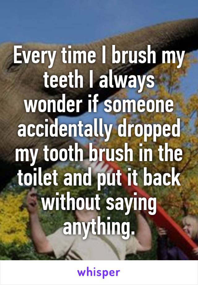 Every time I brush my teeth I always wonder if someone accidentally dropped my tooth brush in the toilet and put it back without saying anything.