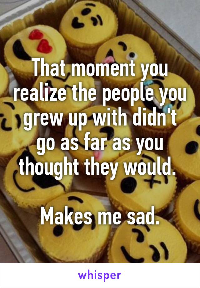 That moment you realize the people you grew up with didn't go as far as you thought they would. 

Makes me sad.