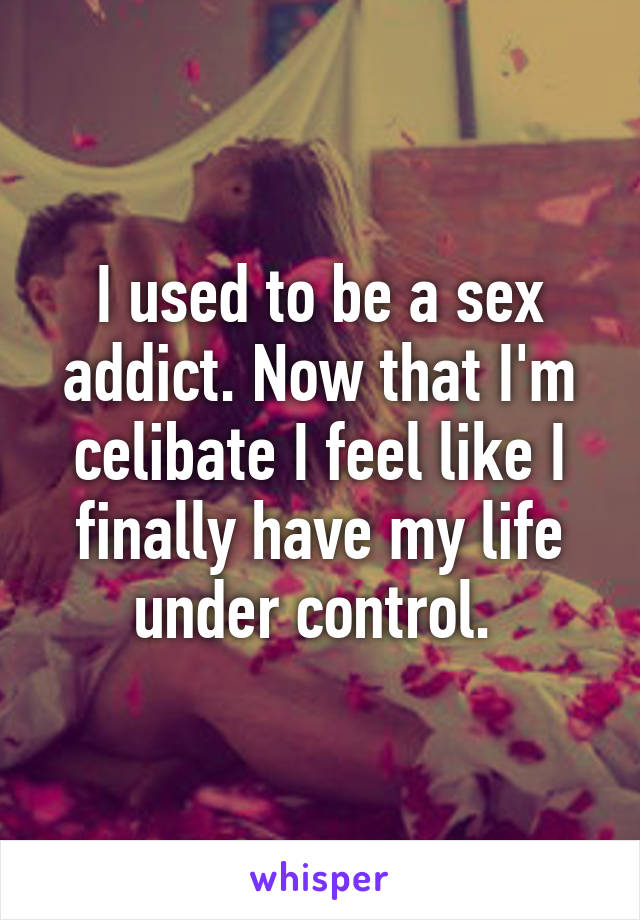 I used to be a sex addict. Now that I'm celibate I feel like I finally have my life under control. 