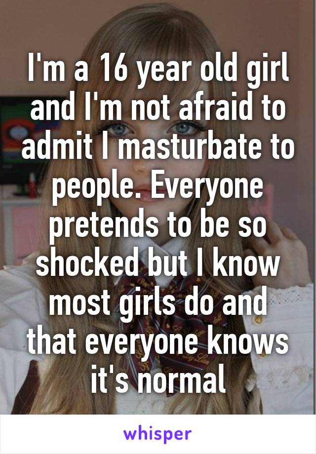 I'm a 16 year old girl and I'm not afraid to admit I masturbate to people. Everyone pretends to be so shocked but I know most girls do and that everyone knows it's normal