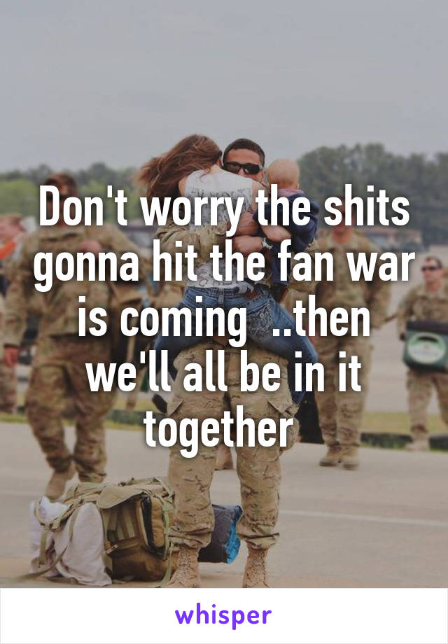 Don't worry the shits gonna hit the fan war is coming  ..then we'll all be in it together 