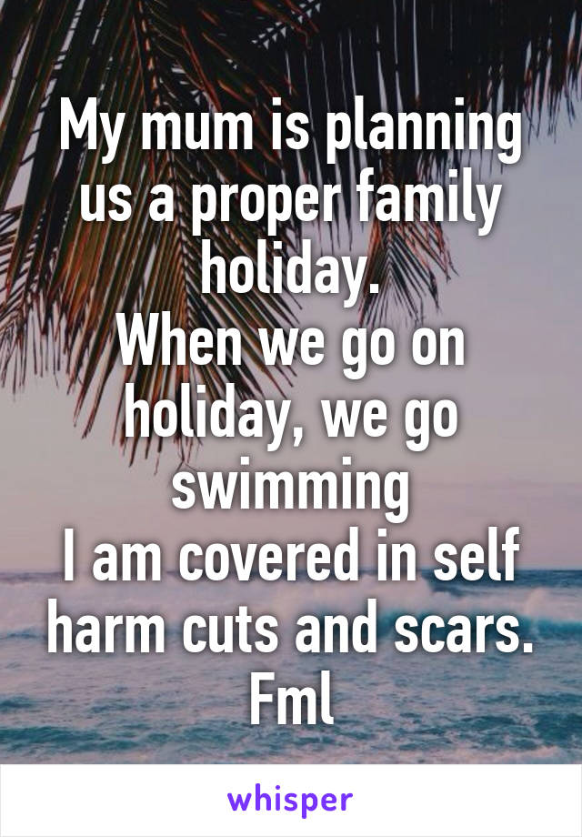 My mum is planning us a proper family holiday.
When we go on holiday, we go swimming
I am covered in self harm cuts and scars.
Fml