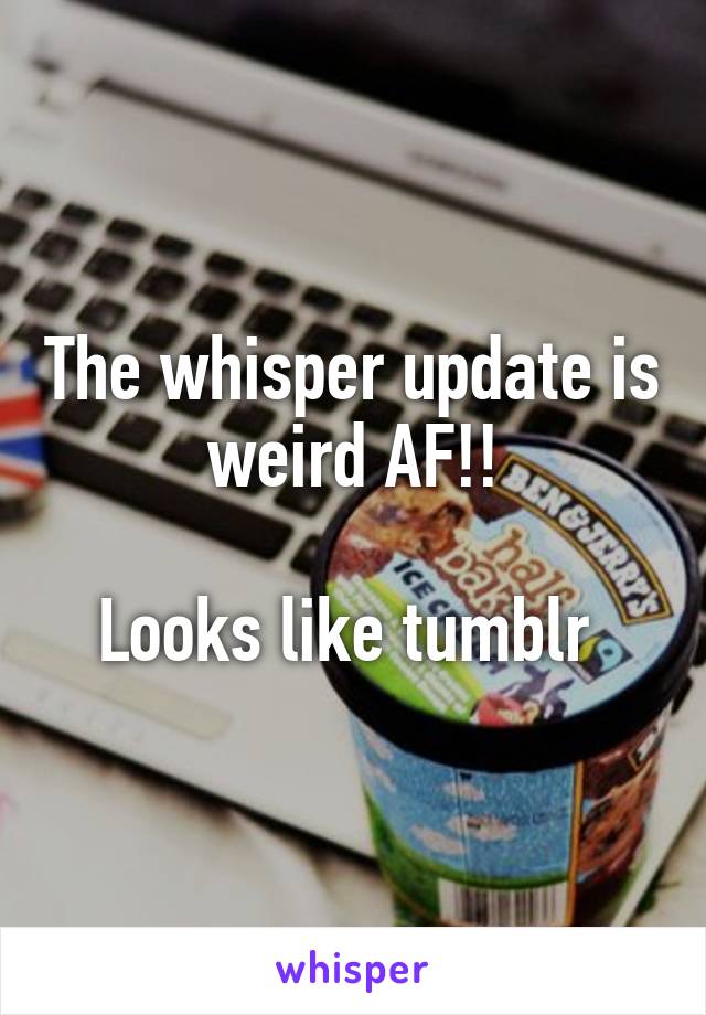 The whisper update is weird AF!!

Looks like tumblr 