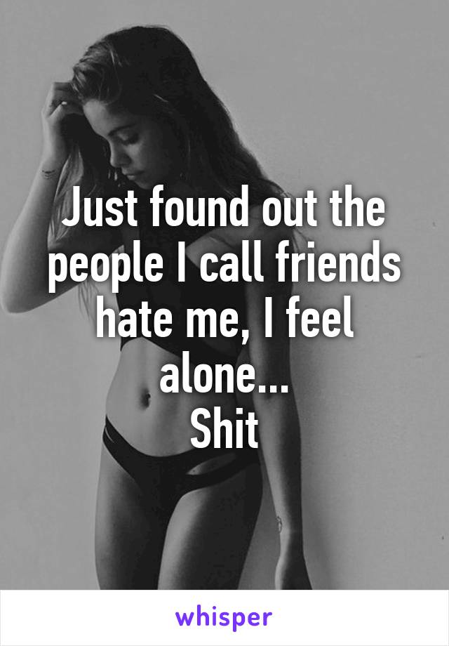 Just found out the people I call friends hate me, I feel alone...
Shit