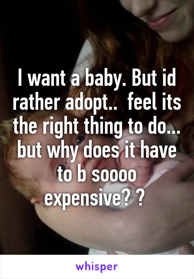 I want a baby. But id rather adopt..  feel its the right thing to do... but why does it have to b soooo expensive? ? 