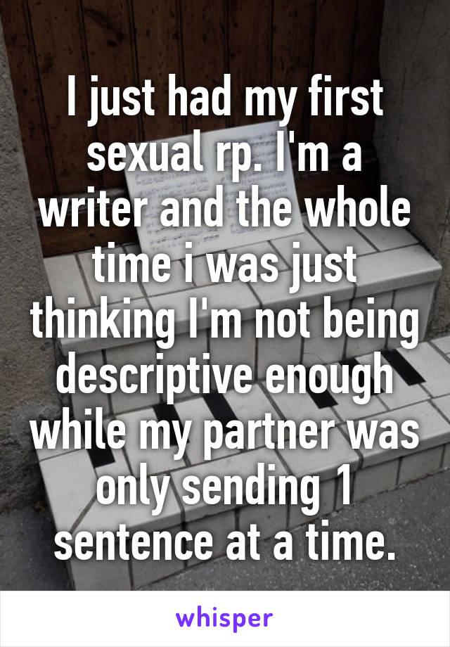 I just had my first sexual rp. I'm a writer and the whole time i was just thinking I'm not being descriptive enough while my partner was only sending 1 sentence at a time.