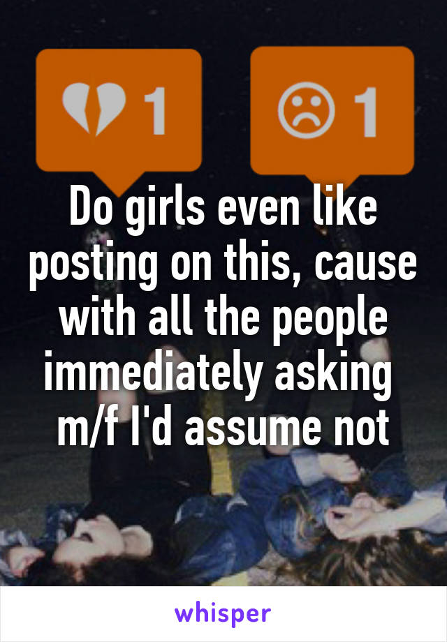 Do girls even like posting on this, cause with all the people immediately asking  m/f I'd assume not