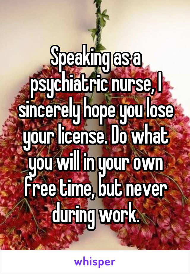 Speaking as a psychiatric nurse, I sincerely hope you lose your license. Do what you will in your own free time, but never during work.