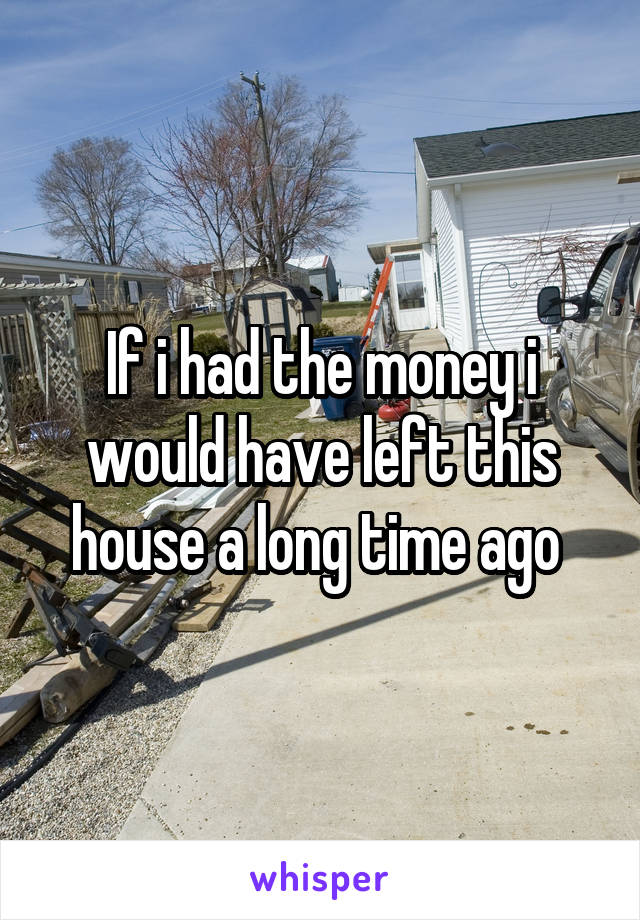 If i had the money i would have left this house a long time ago 