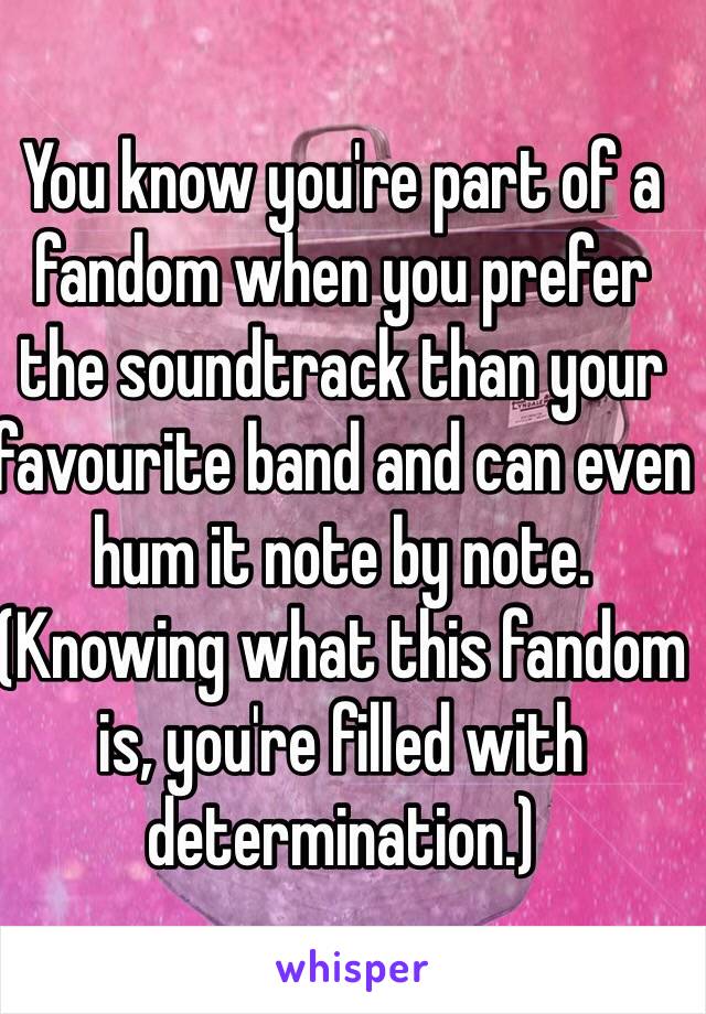 You know you're part of a fandom when you prefer the soundtrack than your favourite band and can even hum it note by note. (Knowing what this fandom is, you're filled with determination.)