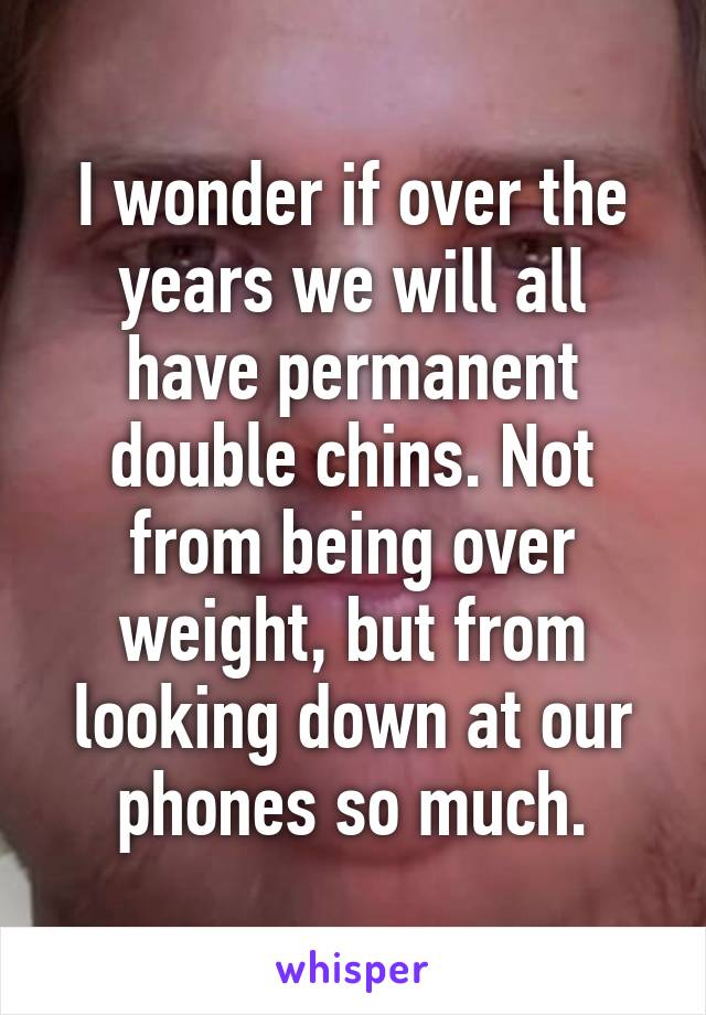 I wonder if over the years we will all have permanent double chins. Not from being over weight, but from looking down at our phones so much.