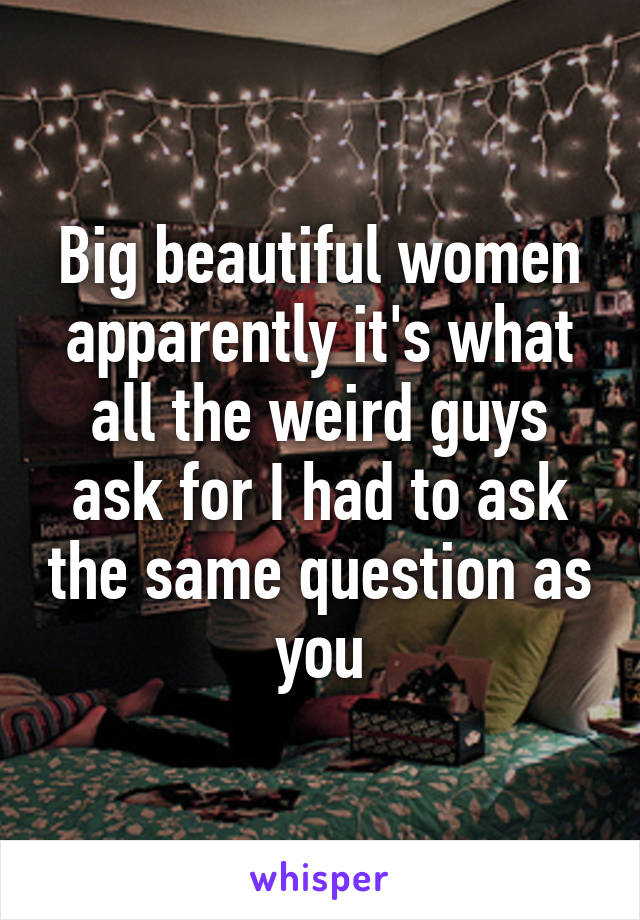 Big beautiful women apparently it's what all the weird guys ask for I had to ask the same question as you