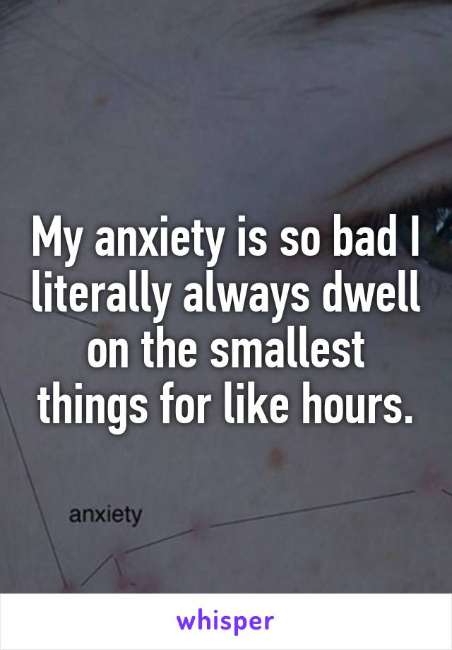 My anxiety is so bad I literally always dwell on the smallest things for like hours.