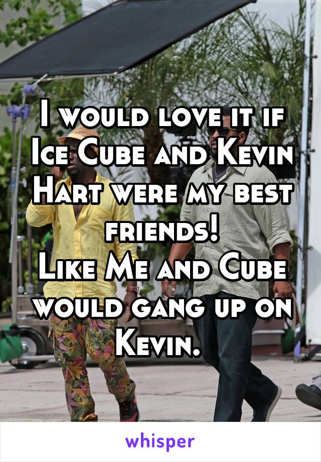 I would love it if Ice Cube and Kevin Hart were my best friends!
Like Me and Cube would gang up on Kevin. 