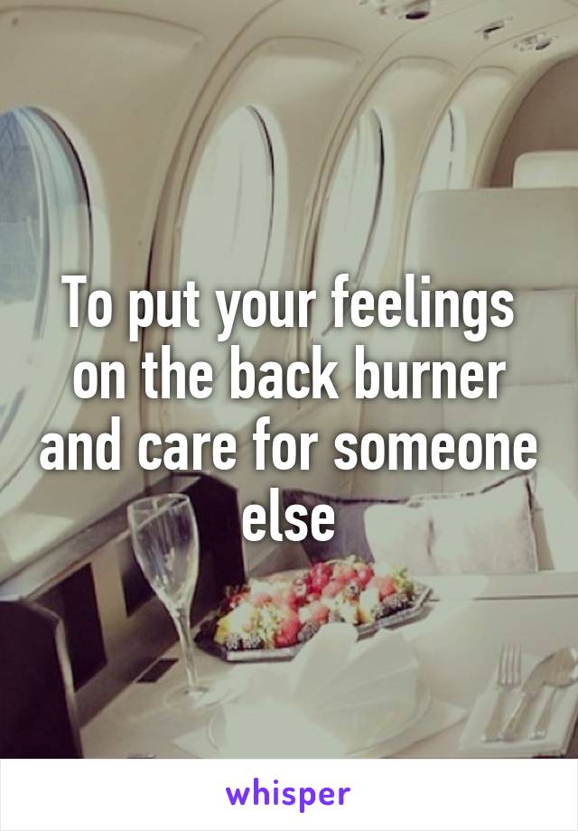 To put your feelings on the back burner and care for someone else