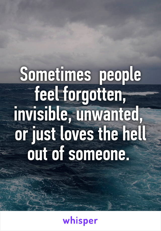 Sometimes  people feel forgotten, invisible, unwanted,  or just loves the hell out of someone. 