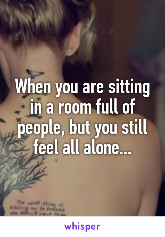 When you are sitting in a room full of people, but you still feel all alone...