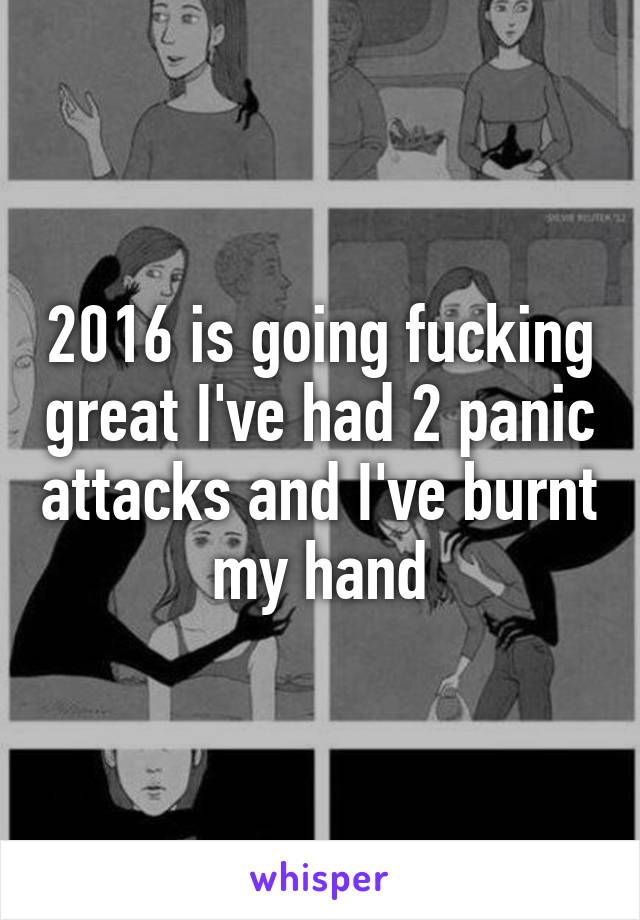 2016 is going fucking great I've had 2 panic attacks and I've burnt my hand