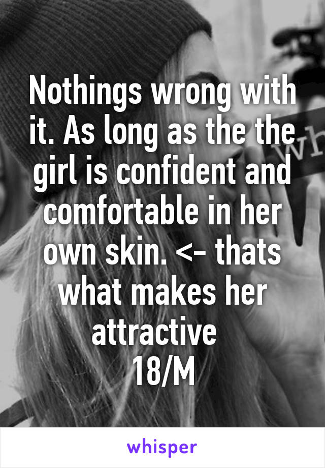 Nothings wrong with it. As long as the the girl is confident and comfortable in her own skin. <- thats what makes her attractive  
18/M