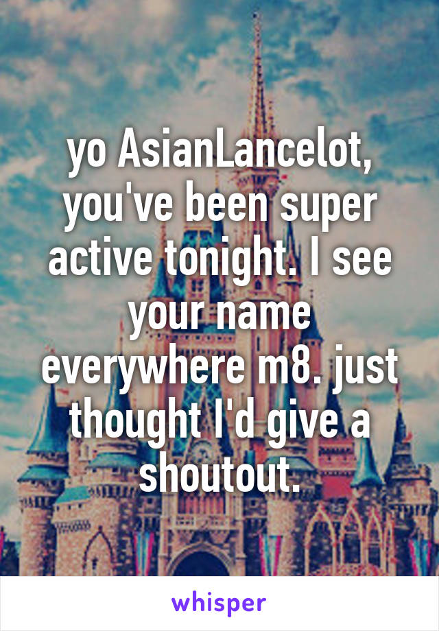 yo AsianLancelot, you've been super active tonight. I see your name everywhere m8. just thought I'd give a shoutout.