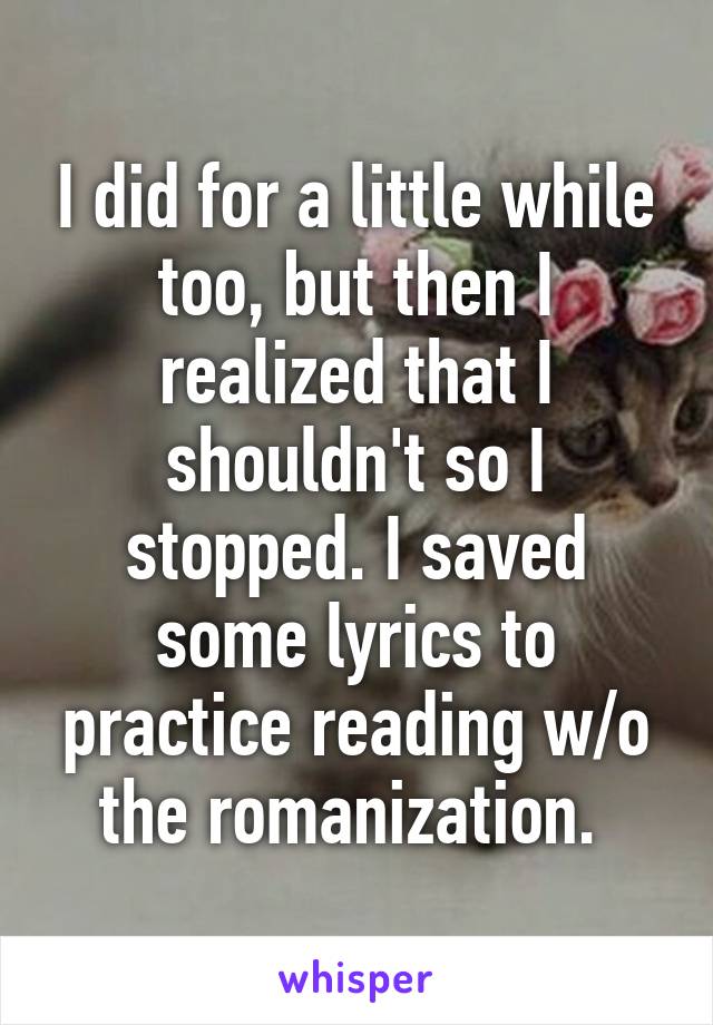 I did for a little while too, but then I realized that I shouldn't so I stopped. I saved some lyrics to practice reading w/o the romanization. 