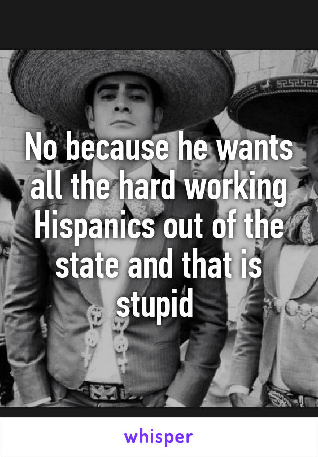 No because he wants all the hard working Hispanics out of the state and that is stupid 