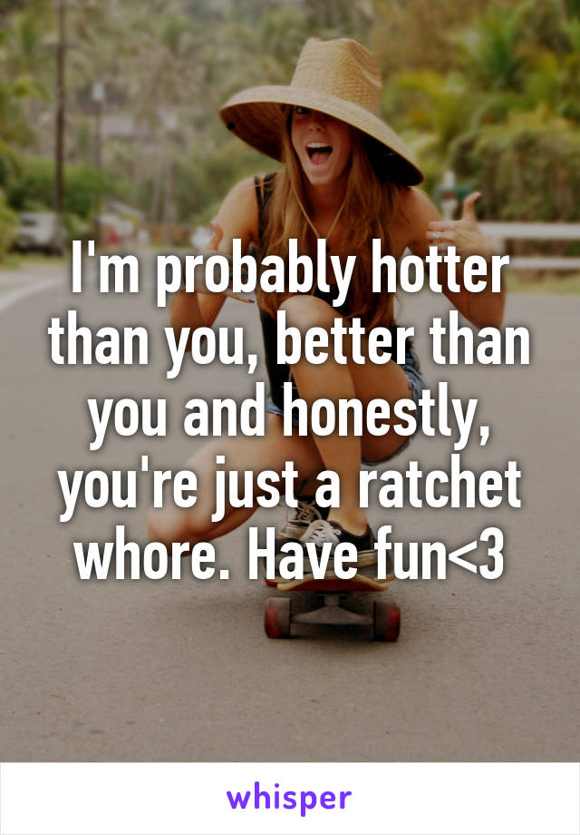 I'm probably hotter than you, better than you and honestly, you're just a ratchet whore. Have fun<3