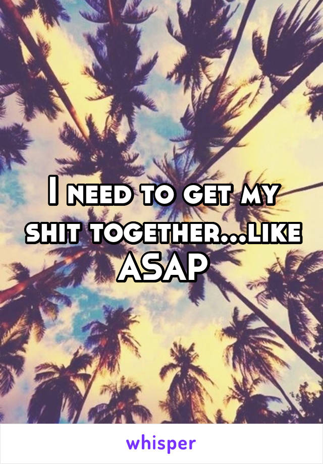 I need to get my shit together...like ASAP