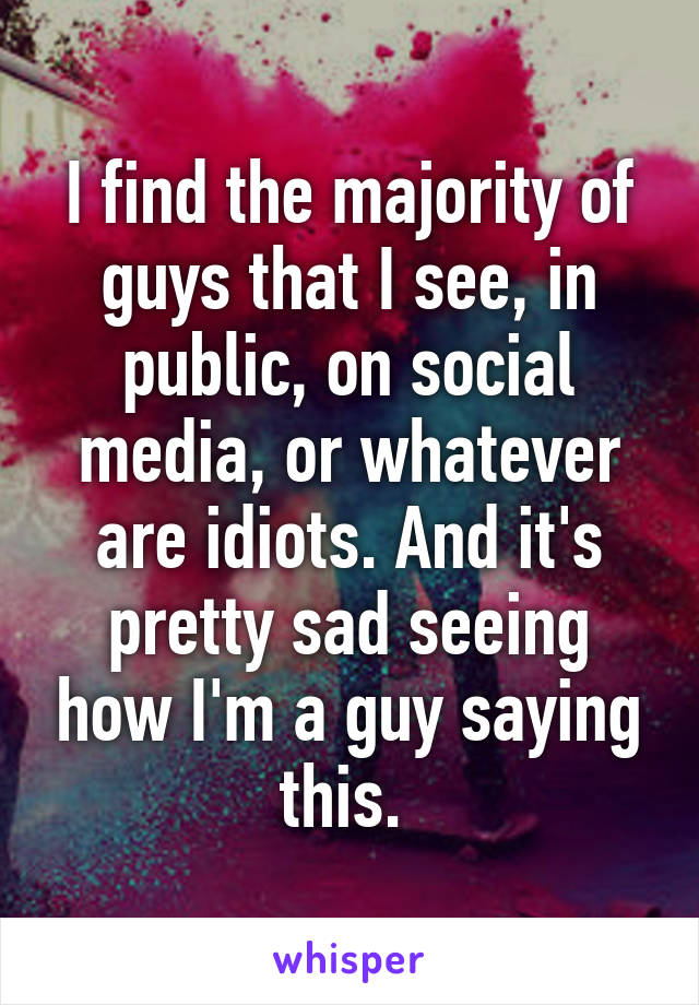 I find the majority of guys that I see, in public, on social media, or whatever are idiots. And it's pretty sad seeing how I'm a guy saying this. 