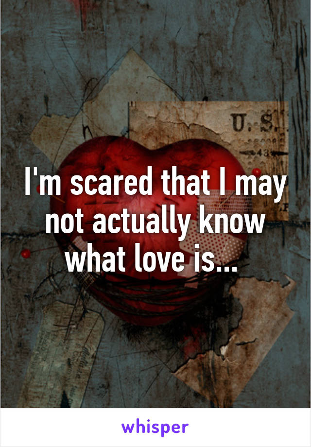 I'm scared that I may not actually know what love is... 