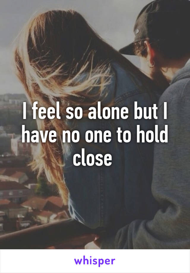 I feel so alone but I have no one to hold close 