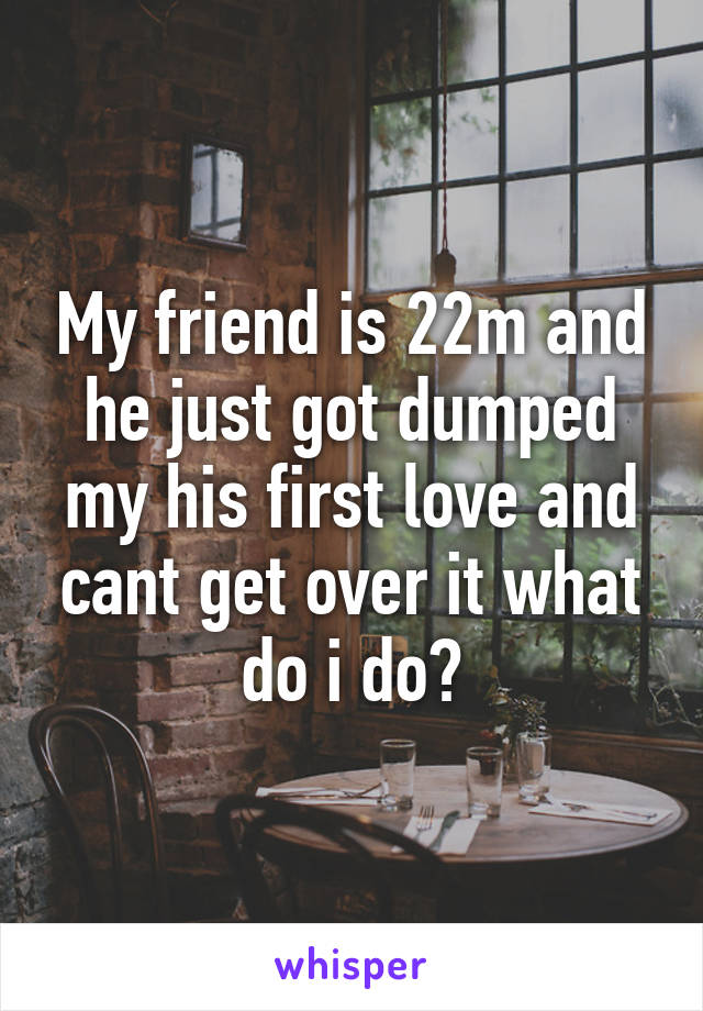 My friend is 22m and he just got dumped my his first love and cant get over it what do i do?