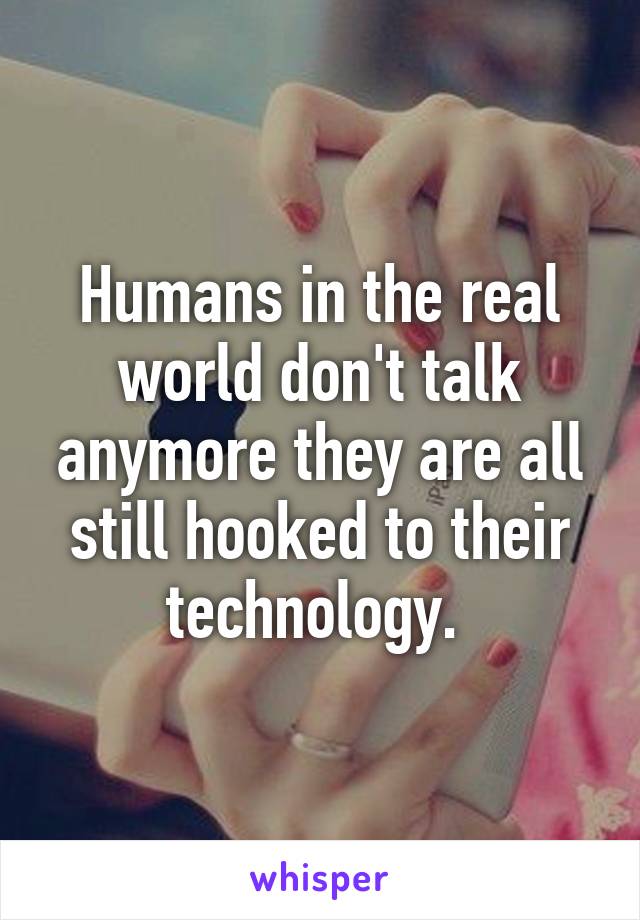 Humans in the real world don't talk anymore they are all still hooked to their technology. 