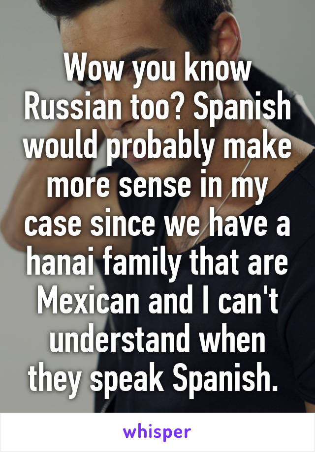 Wow you know Russian too? Spanish would probably make more sense in my case since we have a hanai family that are Mexican and I can't understand when they speak Spanish. 