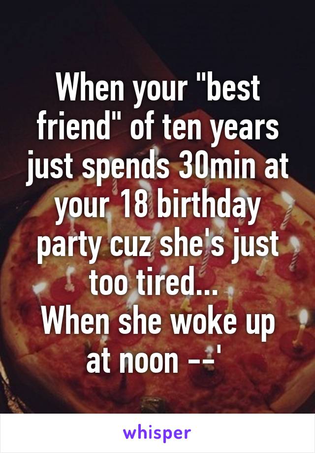 When your "best friend" of ten years just spends 30min at your 18 birthday party cuz she's just too tired... 
When she woke up at noon --' 