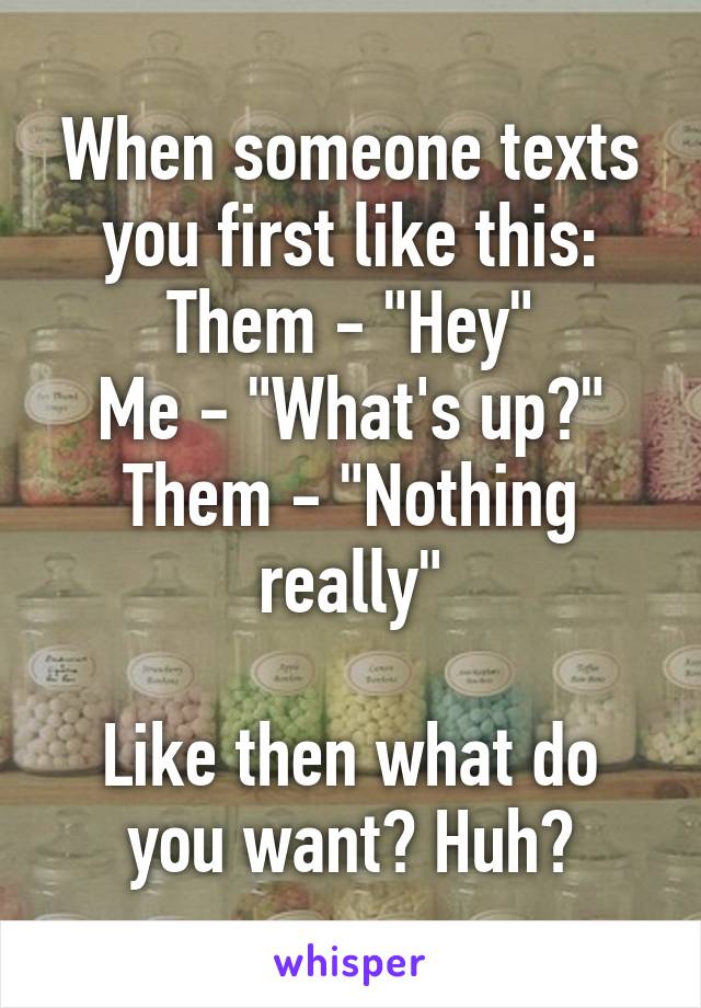 When someone texts you first like this:
Them - "Hey"
Me - "What's up?"
Them - "Nothing really"

Like then what do you want? Huh?