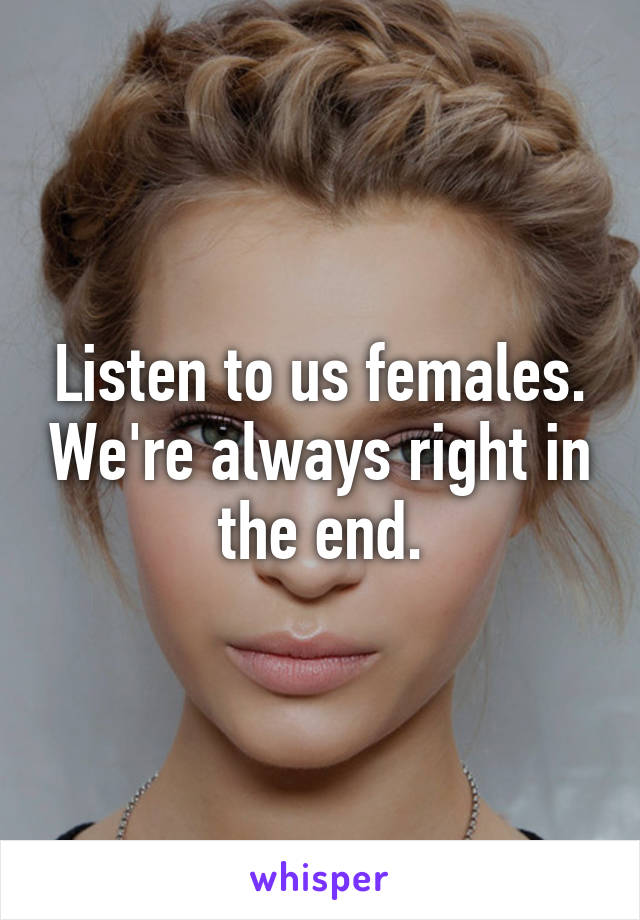 Listen to us females. We're always right in the end.