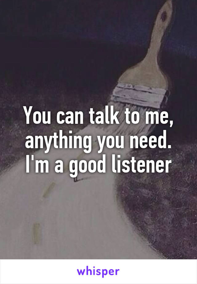 You can talk to me, anything you need. I'm a good listener