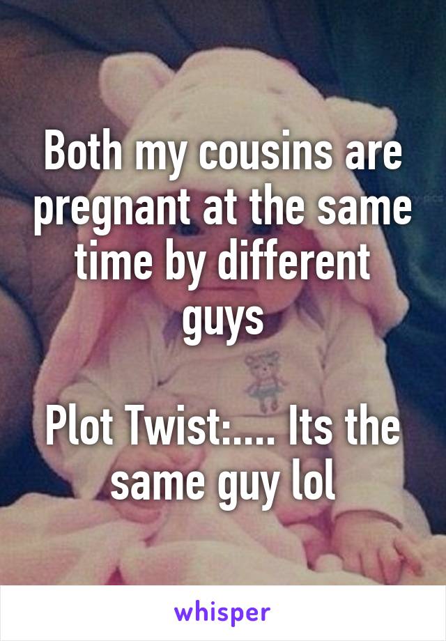 Both my cousins are pregnant at the same time by different guys

Plot Twist:.... Its the same guy lol