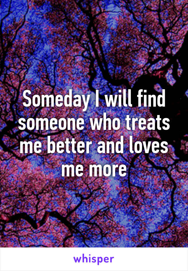 Someday I will find someone who treats me better and loves me more